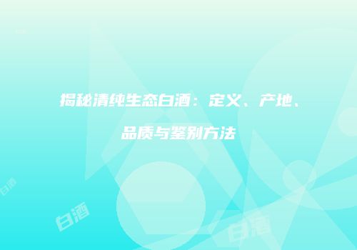 揭秘清纯生态白酒：定义、产地、品质与鉴别方法