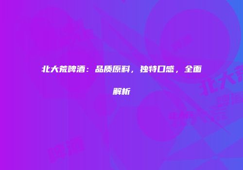 北大荒啤酒：品质原料，独特口感，全面解析