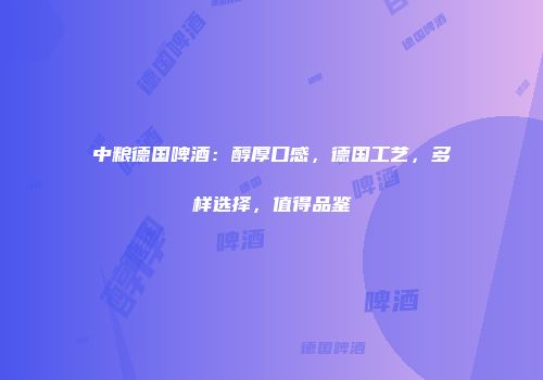 中粮德国啤酒：醇厚口感，德国工艺，多样选择，值得品鉴