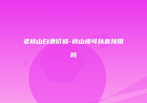 老桃山白酒价格-桃山皮可以直接用吗