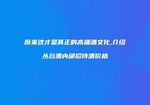 原来这才是真正的高端酒文化,介绍丛台酒内部招待酒价格
