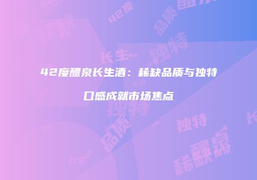 42度醴泉长生酒：稀缺品质与独特口感成就市场焦点