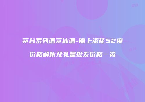 茅台系列酒茅仙酒-锦上添花52度价格解析及礼盒批发价格一览