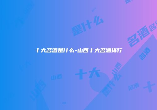 十大名酒是什么-山西十大名酒排行