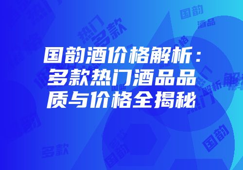 国韵酒价格解析：多款热门酒品品质与价格全揭秘