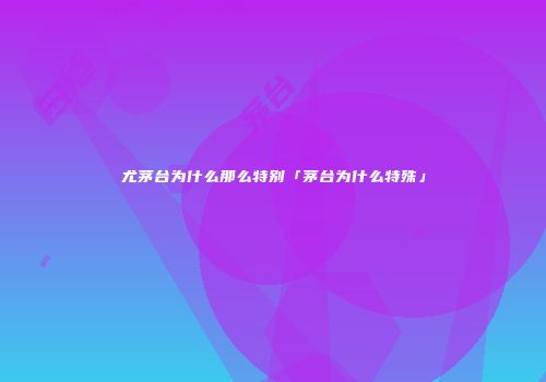 尤茅台为什么那么特别「茅台为什么特殊」