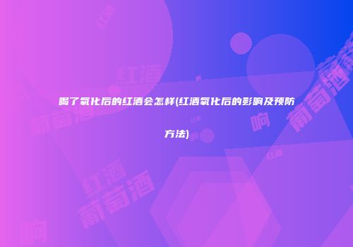 喝了氧化后的红酒会怎样(红酒氧化后的影响及预防方法)