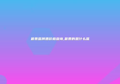 最贵蓝牌酒价格查询,最贵的是什么蓝