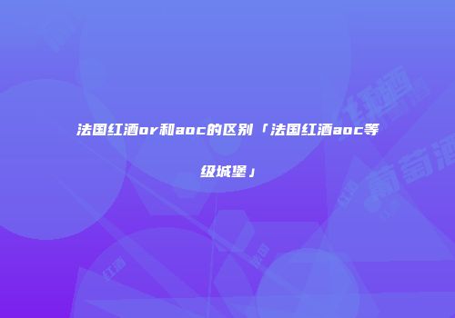 法国红酒or和aoc的区别「法国红酒aoc等级城堡」