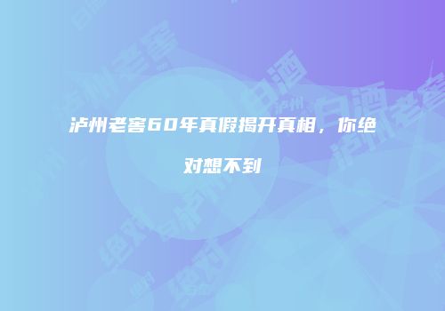 泸州老窖60年真假揭开真相，你绝对想不到