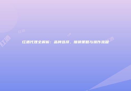 红酒代理全解析：品牌选择、推销策略与操作流程