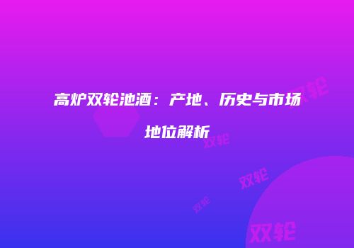 高炉双轮池酒：产地、历史与市场地位解析