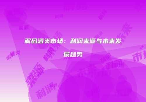 解码酒类市场：利润来源与未来发展趋势