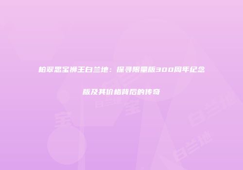 柏翠思宝狮王白兰地：探寻限量版300周年纪念版及其价格背后的传奇