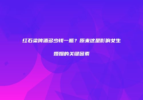 红石梁啤酒多少钱一瓶？原来这是影响女生婚姻的关键因素