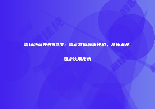 青稞酒藏佳纯52度：青藏高原醇香佳酿，品质卓越，健康饮用指南