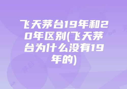 飞天茅台19年和20年区别(飞天茅台为什么没有19年的)