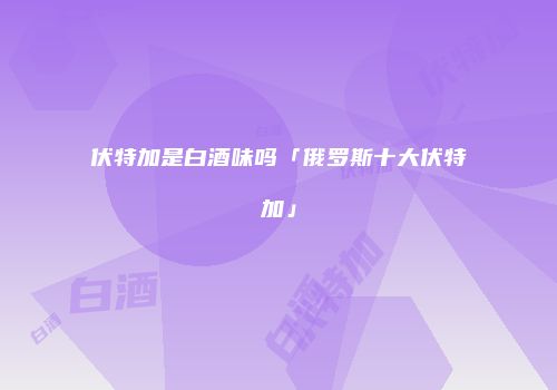 伏特加是白酒味吗「俄罗斯十大伏特加」