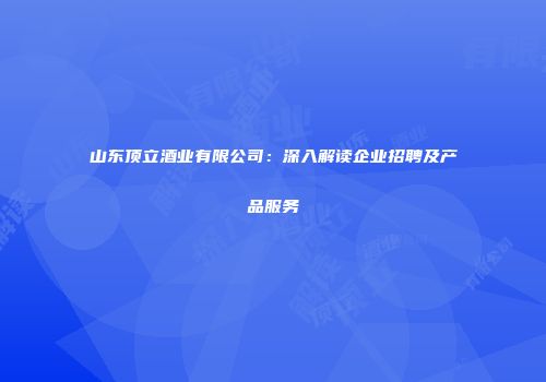 山东顶立酒业有限公司：深入解读企业招聘及产品服务