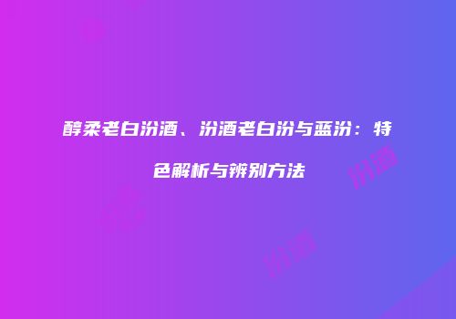 醇柔老白汾酒、汾酒老白汾与蓝汾：特色解析与辨别方法