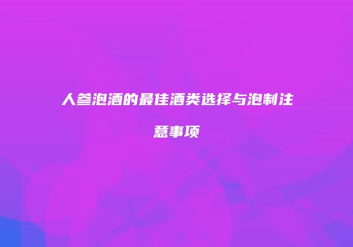 人参泡酒的最佳酒类选择与泡制注意事项