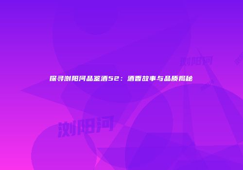 探寻浏阳河品鉴酒52：酒香故事与品质揭秘