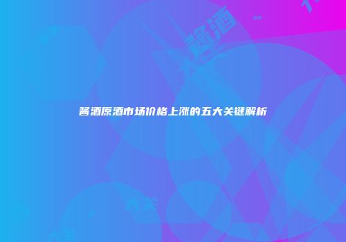 酱酒原酒市场价格上涨的五大关键解析