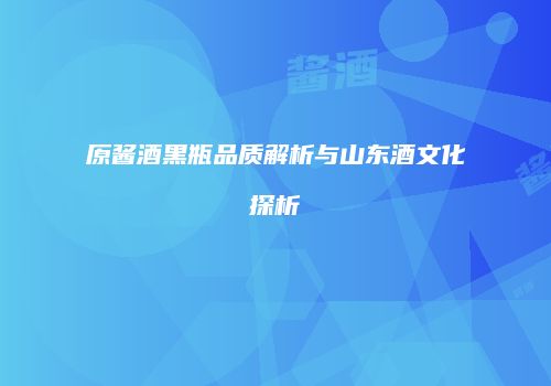 原酱酒黑瓶品质解析与山东酒文化探析