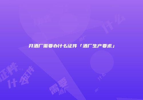 开酒厂需要办什么证件「酒厂生产要求」