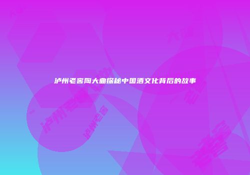 泸州老窖陶大曲探秘中国酒文化背后的故事
