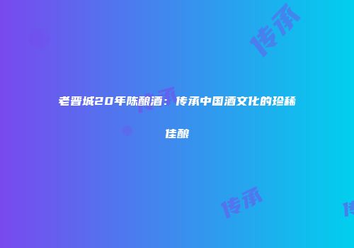 老晋城20年陈酿酒：传承中国酒文化的珍稀佳酿