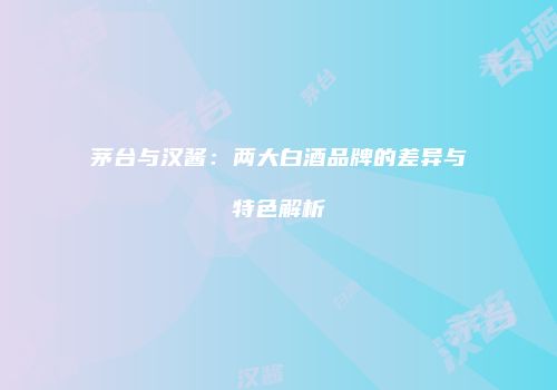 茅台与汉酱：两大白酒品牌的差异与特色解析