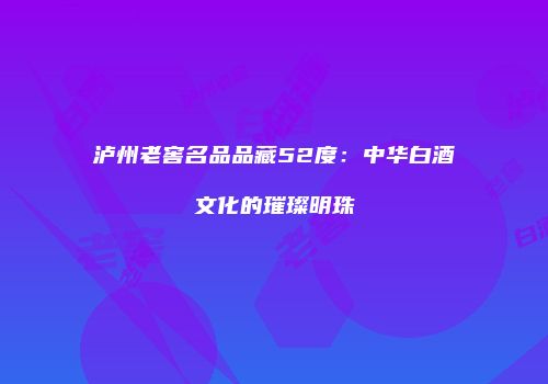 泸州老窖名品品藏52度：中华白酒文化的璀璨明珠