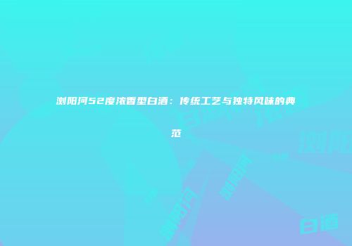 浏阳河52度浓香型白酒：传统工艺与独特风味的典范