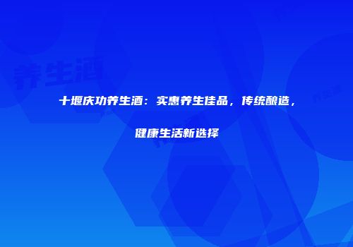 十堰庆功养生酒：实惠养生佳品，传统酿造，健康生活新选择