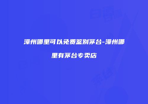 漳州哪里可以免费鉴别茅台-漳州哪里有茅台专卖店