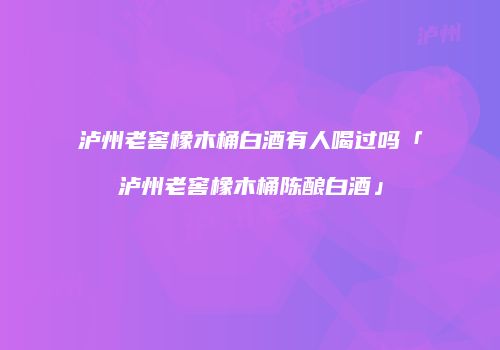 泸州老窖橡木桶白酒有人喝过吗「泸州老窖橡木桶陈酿白酒」