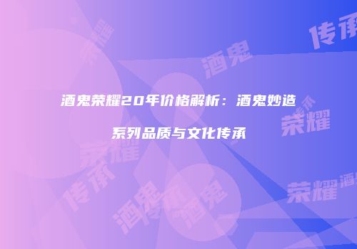 酒鬼荣耀20年价格解析：酒鬼妙造系列品质与文化传承