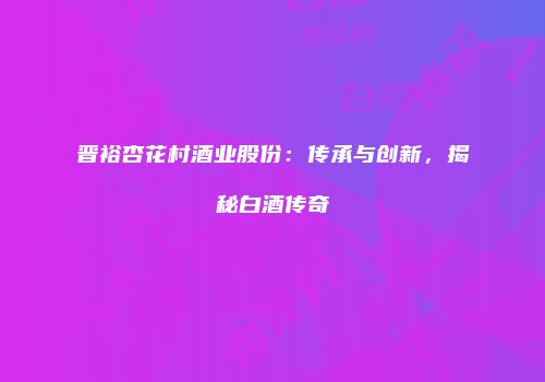 晋裕杏花村酒业股份：传承与创新，揭秘白酒传奇