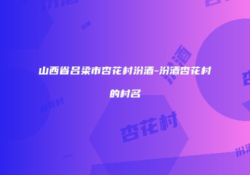 山西省吕梁市杏花村汾酒-汾酒杏花村的村名