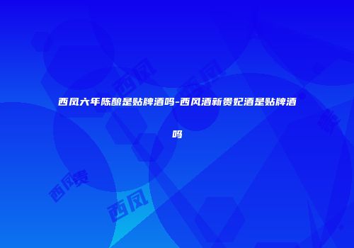 西凤六年陈酿是贴牌酒吗-西风酒新贵妃酒是贴牌酒吗