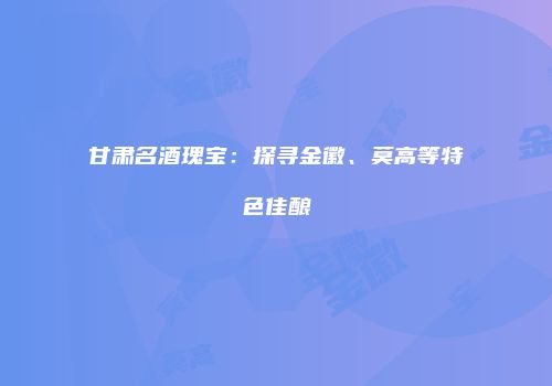 甘肃名酒瑰宝：探寻金徽、莫高等特色佳酿