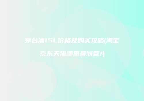 茅台酒15L价格及购买攻略(淘宝京东天猫哪里最划算?)