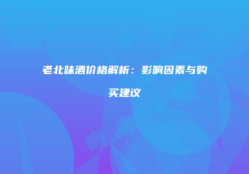 老北味酒价格解析：影响因素与购买建议