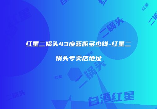 红星二锅头43度蓝瓶多少钱-红星二锅头专卖店地址