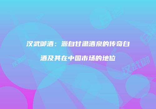 汉武御酒：源自甘肃酒泉的传奇白酒及其在中国市场的地位