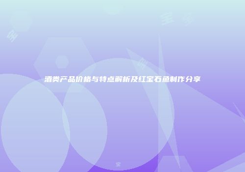 酒类产品价格与特点解析及红宝石鱼制作分享