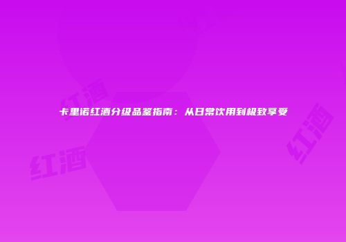 卡里诺红酒分级品鉴指南：从日常饮用到极致享受