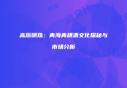高原明珠：青海青稞酒文化探秘与市场分析