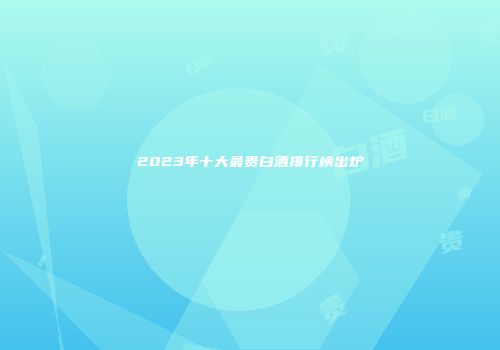 2023年十大最贵白酒排行榜出炉